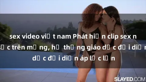 sex video việt nam Phát hiện clip sex nữ sinh gây sốc trên mạng, hệ thống giáo dục đối diện áp lực lớn