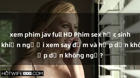 xem phim jav full HD Phim sex học sinh: Điều gì khiến người xem say đắm và hấp dẫn không ngờ?