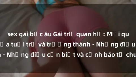 sex gái bắc âu Gái trẻ quan hệ: Mối quan hệ khác biệt giữa tuổi trẻ và trưởng thành - Những điều cần biết và cảnh báo từ chuyên gia