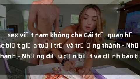 sex việt nam không che Gái trẻ quan hệ: Mối quan hệ khác biệt giữa tuổi trẻ và trưởng thành - Những điều cần biết và cảnh báo từ chuyên gia