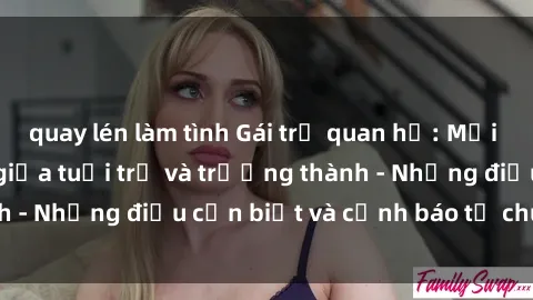 quay lén làm tình Gái trẻ quan hệ: Mối quan hệ khác biệt giữa tuổi trẻ và trưởng thành - Những điều cần biết và cảnh báo từ chuyên gia