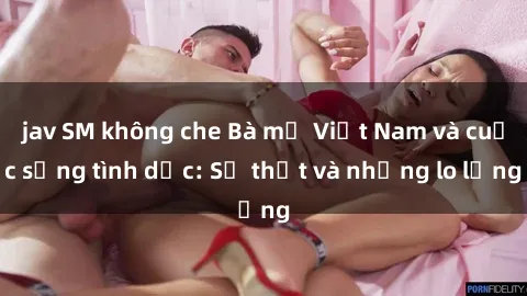 jav SM không che Bà mẹ Việt Nam và cuộc sống tình dục: Sự thật và những lo lắng