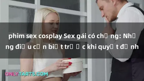phim sex cosplay Sex gái có chồng: Những điều cần biết trước khi quyết định