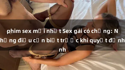 phim sex mới nhất Sex gái có chồng: Những điều cần biết trước khi quyết định