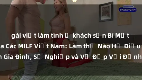 gái việt làm tình ở khách sạn Bí Mật về Cuộc Sống Của Các MILF Việt Nam: Làm thế Nào Họ Điều Hành Gia Đình, Sự Nghiệp và Vẻ Đẹp Với Định Hình Văn Hóa Đương Đại