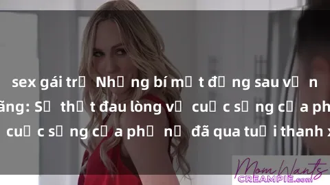 sex gái trẻ Những bí mật đằng sau vẻ ngoài gái già dâm đãng: Sự thật đau lòng về cuộc sống của phụ nữ đã qua tuổi thanh xuân