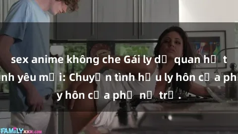 sex anime không che Gái ly dị quan hệ tìm kiếm tình yêu mới: Chuyện tình hậu ly hôn của phụ nữ trẻ.