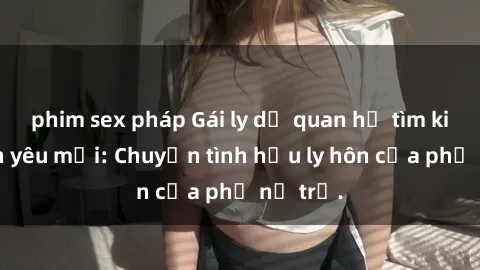 phim sex pháp Gái ly dị quan hệ tìm kiếm tình yêu mới: Chuyện tình hậu ly hôn của phụ nữ trẻ.