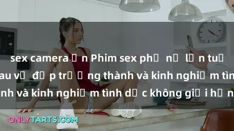 sex camera ẩn Phim sex phụ nữ lớn tuổi: Sức hút đằng sau vẻ đẹp trưởng thành và kinh nghiệm tình dục không giới hạn