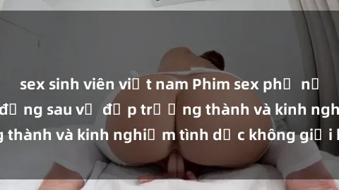 sex sinh viên việt nam Phim sex phụ nữ lớn tuổi: Sức hút đằng sau vẻ đẹp trưởng thành và kinh nghiệm tình dục không giới hạn