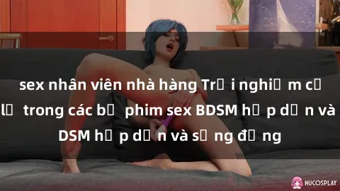 sex nhân viên nhà hàng Trải nghiệm cảm giác mới lạ trong các bộ phim sex BDSM hấp dẫn và sống động