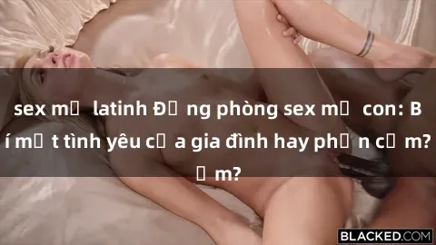 sex mỹ latinh Động phòng sex mẹ con: Bí mật tình yêu của gia đình hay phản cảm?