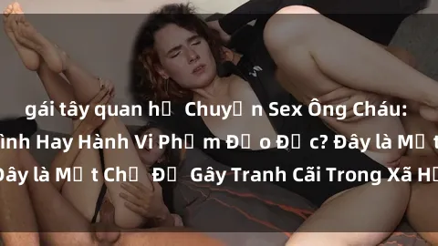 gái tây quan hệ Chuyện Sex Ông Cháu: Mối Quan Hệ Gia Đình Hay Hành Vi Phạm Đạo Đức? Đây là Một Chủ Đề Gây Tranh Cãi Trong Xã Hội Hiện Nay.