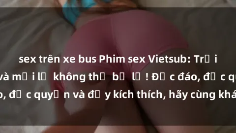 sex trên xe bus Phim sex Vietsub: Trải nghiệm hấp dẫn và mới lạ không thể bỏ lỡ! Độc đáo, độc quyền và đầy kích thích, hãy cùng khám phá ngay!