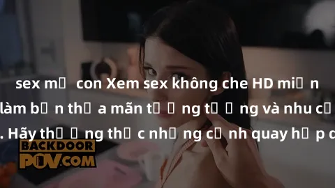 sex mẹ con Xem sex không che HD miễn phí đảm bảo sẽ làm bạn thỏa mãn tưởng tượng và nhu cầu tình dục. Hãy thưởng thức những cảnh quay hấp dẫn và mãnh liệt ngay bây giờ!