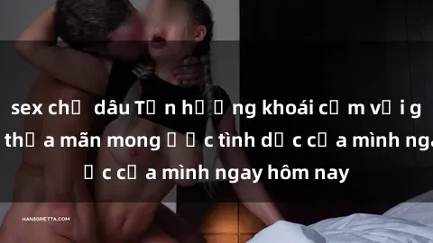 sex chị dâu Tận hưởng khoái cảm với gái xinh sex, thỏa mãn mong ước tình dục của mình ngay hôm nay