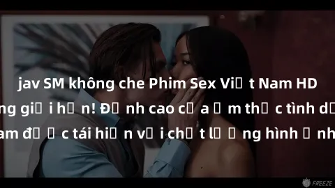 jav SM không che Phim Sex Việt Nam HD - Xem ngay và không giới hạn! Đỉnh cao của ẩm thực tình dục Việt Nam được tái hiện với chất lượng hình ảnh sắc nét. Hãy thưởng thức ngay!