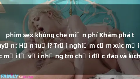 phim sex không che miễn phí Khám phá thế giới sex trực tuyến: Hơn tuổi? Trải nghiệm cảm xúc mới lạ với những trò chơi độc đáo và kích thích người lớn