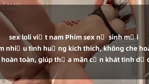 sex loli việt nam Phim sex nữ sinh mới nhất: Trải nghiệm nhiều tình huống kích thích, không che hoàn toàn, giúp thỏa mãn cơn khát tình dục của các bạn trẻ