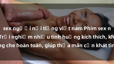 sex người nổi tiếng việt nam Phim sex nữ sinh mới nhất: Trải nghiệm nhiều tình huống kích thích, không che hoàn toàn, giúp thỏa mãn cơn khát tình dục của các bạn trẻ