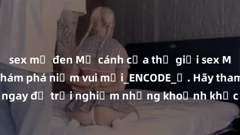 sex mỹ đen Mở cánh cửa thế giới sex MILF Việt Nam để khám phá niềm vui mới_ENCODE_. Hãy tham gia ngay để trải nghiệm những khoảnh khắc đầy kích thích và đam mê.