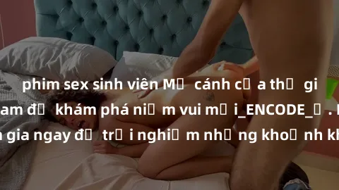 phim sex sinh viên Mở cánh cửa thế giới sex MILF Việt Nam để khám phá niềm vui mới_ENCODE_. Hãy tham gia ngay để trải nghiệm những khoảnh khắc đầy kích thích và đam mê.