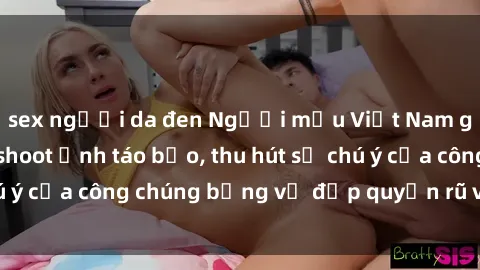 sex người da đen Người mẫu Việt Nam gây sốt với loạt shoot ảnh táo bạo, thu hút sự chú ý của công chúng bằng vẻ đẹp quyến rũ và gợi cảm.