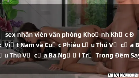 sex nhân viên văn phòng Khoảnh Khắc Đầy Kịch Tính: Sex  Việt Nam và Cuộc Phiêu Lưu Thú Vị của Ba Người Trẻ Trong Đêm Say Đắm