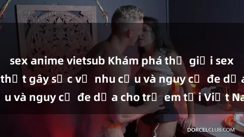 sex anime vietsub Khám phá thế giới sex loli Việt Nam: Sự thật gây sốc về nhu cầu và nguy cơ đe dọa cho trẻ em tại Việt Nam