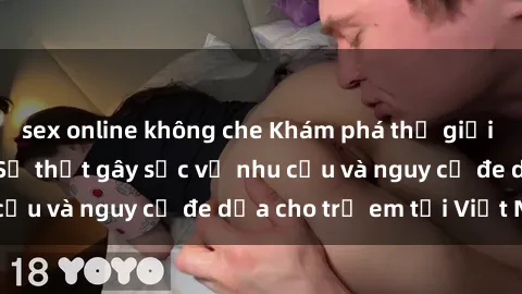 sex online không che Khám phá thế giới sex loli Việt Nam: Sự thật gây sốc về nhu cầu và nguy cơ đe dọa cho trẻ em tại Việt Nam