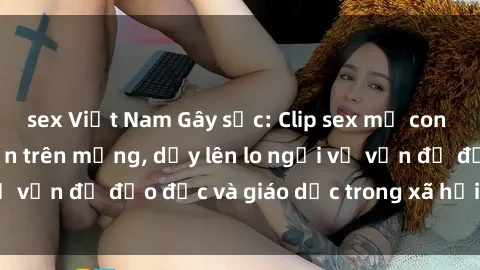 sex Việt Nam Gây sốc: Clip sex mẹ con Việt Nam lan truyền trên mạng, dấy lên lo ngại về vấn đề đạo đức và giáo dục trong xã hội hiện nay.